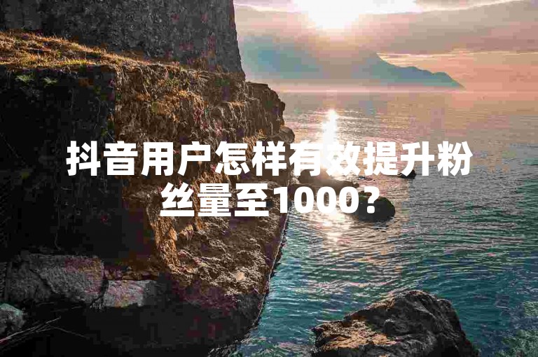 抖音用户怎样有效提升粉丝量至1000？