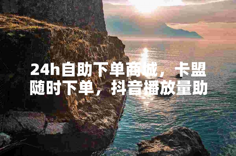 24h自助下单商城，卡盟随时下单，抖音播放量助力平台。