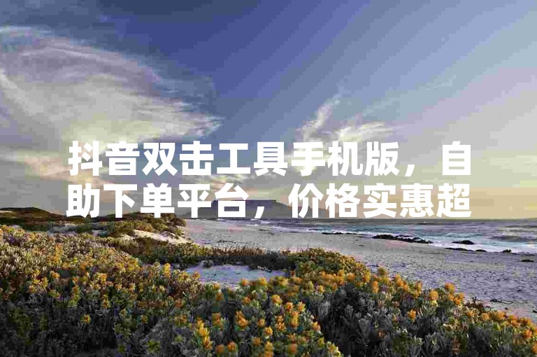 抖音双击工具手机版，自助下单平台，价格实惠超省心