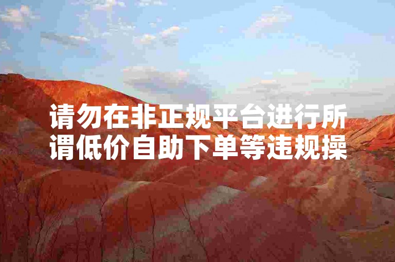请勿在非正规平台进行所谓低价自助下单等违规操作。