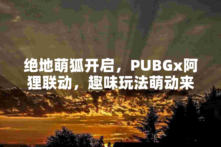 绝地萌狐开启，PUBGx阿狸联动，趣味玩法萌动来袭！