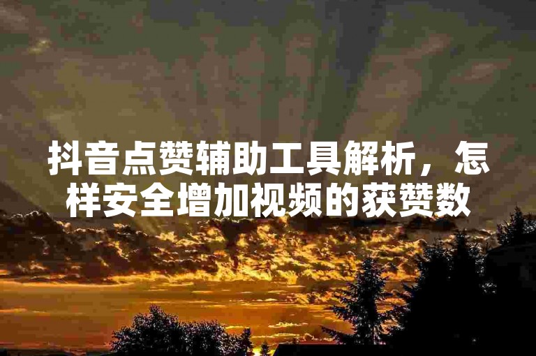 抖音点赞辅助工具解析，怎样安全增加视频的获赞数量？