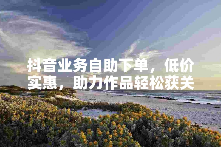 抖音业务自助下单，低价实惠，助力作品轻松获关注。