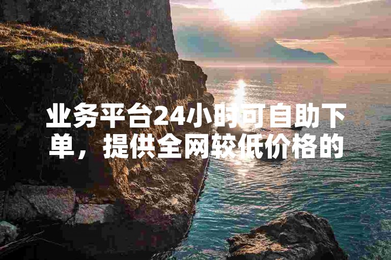 业务平台24小时可自助下单，提供全网较低价格的下单服务。