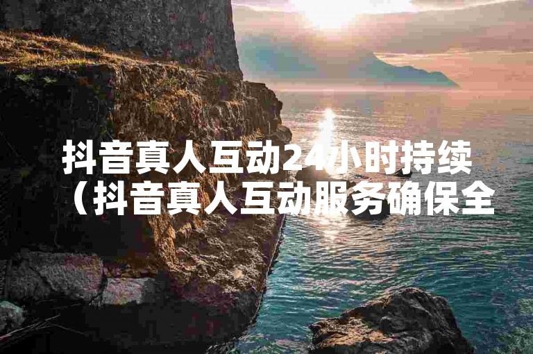 抖音真人互动24小时持续（抖音真人互动服务确保全天候在线交流）