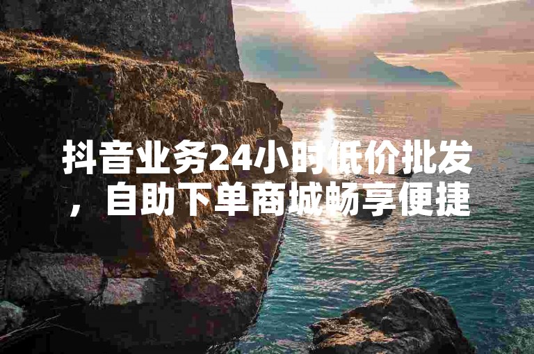 抖音业务24小时低价批发，自助下单商城畅享便捷服务。