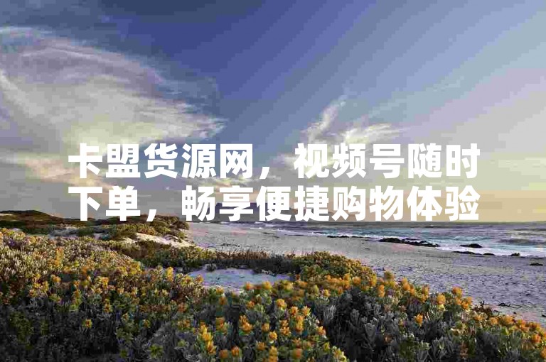 卡盟货源网，视频号随时下单，畅享便捷购物体验。