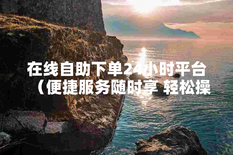 在线自助下单24小时平台（便捷服务随时享 轻松操作无担忧）