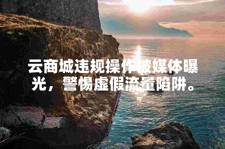 云商城违规操作被媒体曝光，警惕虚假流量陷阱。