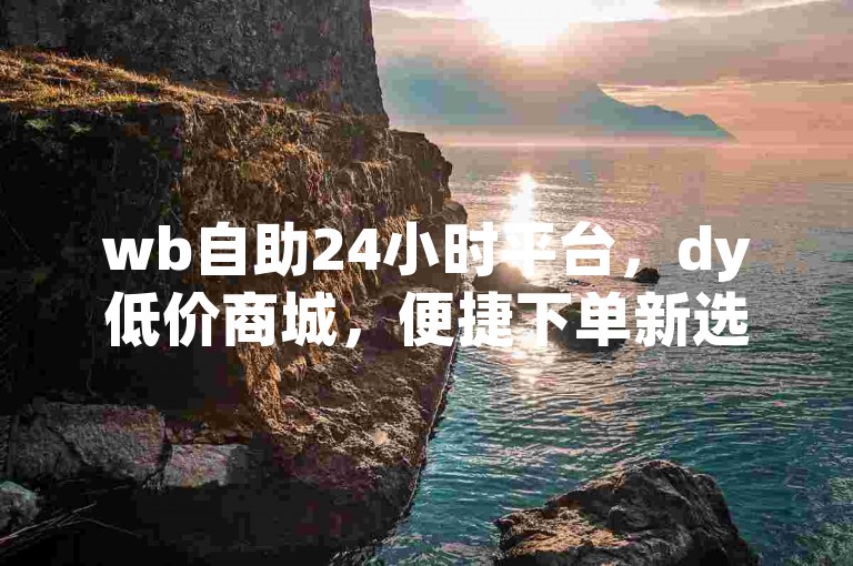 wb自助24小时平台，dy低价商城，便捷下单新选择。