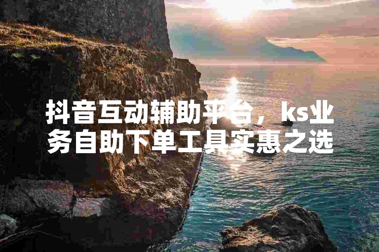 抖音互动辅助平台，ks业务自助下单工具实惠之选