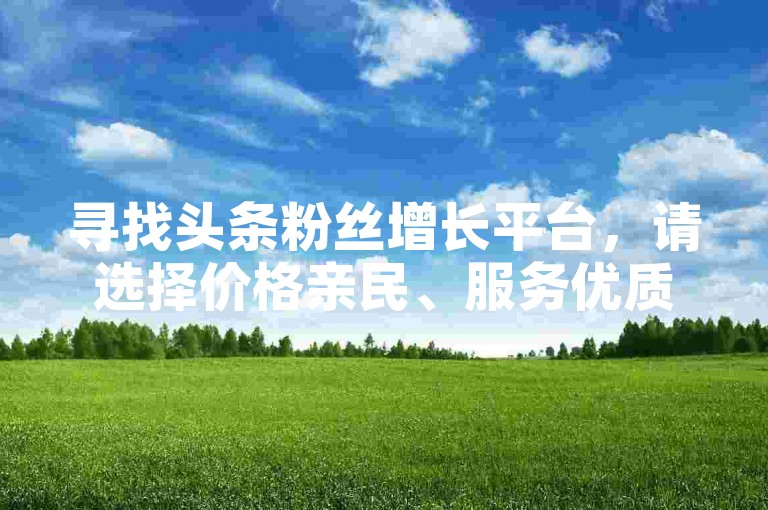 寻找头条粉丝增长平台，请选择价格亲民、服务优质的正规渠道。
