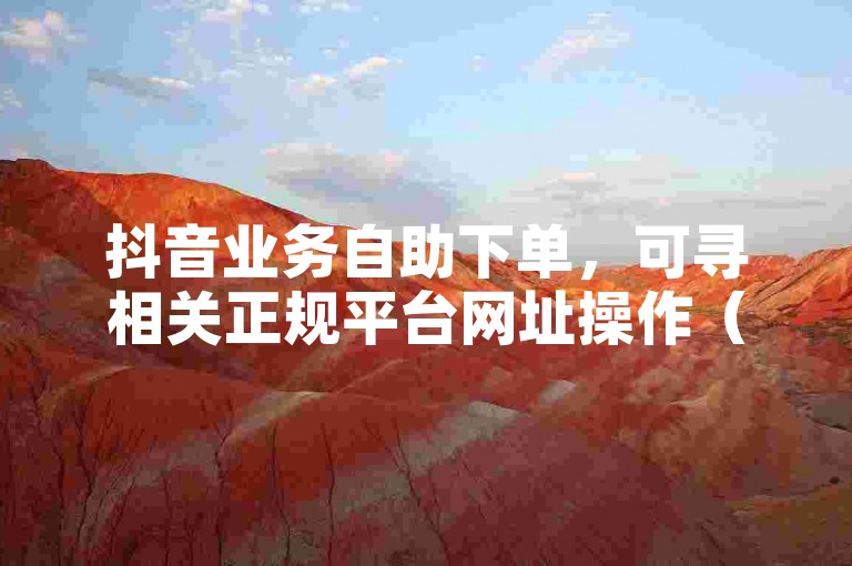 抖音业务自助下单，可寻相关正规平台网址操作（非违规关联）。