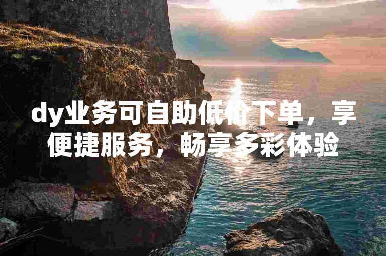 dy业务可自助低价下单，享便捷服务，畅享多彩体验。